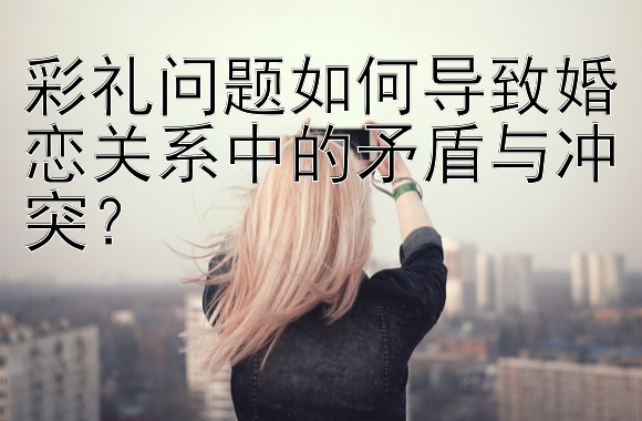 彩礼问题如何导致婚恋关系中的矛盾与冲突？</